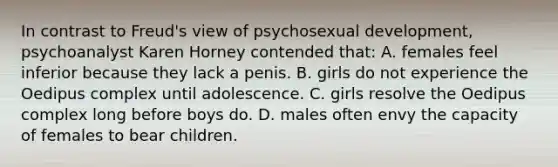 In contrast to Freud's view of psychosexual development, psychoanalyst Karen Horney contended that: A. females feel inferior because they lack a penis. B. girls do not experience the Oedipus complex until adolescence. C. girls resolve the Oedipus complex long before boys do. D. males often envy the capacity of females to bear children.