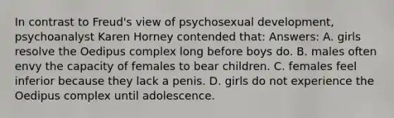 In contrast to Freud's view of psychosexual development, psychoanalyst Karen Horney contended that: Answers: A. girls resolve the Oedipus complex long before boys do. B. males often envy the capacity of females to bear children. C. females feel inferior because they lack a penis. D. girls do not experience the Oedipus complex until adolescence.