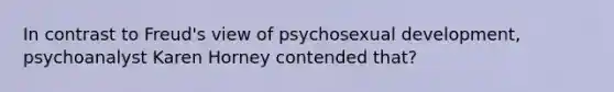 In contrast to Freud's view of psychosexual development, psychoanalyst Karen Horney contended that?