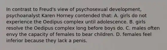 In contrast to Freud's view of psychosexual development, psychoanalyst Karen Horney contended that: A. girls do not experience the Oedipus complex until adolescence. B. girls resolve the Oedipus complex long before boys do. C. males often envy the capacity of females to bear children. D. females feel inferior because they lack a penis.