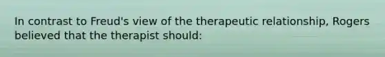 In contrast to Freud's view of the therapeutic relationship, Rogers believed that the therapist should: