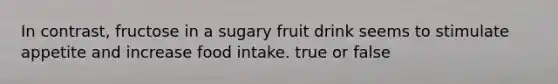 In contrast, fructose in a sugary fruit drink seems to stimulate appetite and increase food intake. true or false