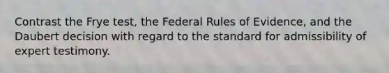 Contrast the Frye test, the Federal Rules of Evidence, and the Daubert decision with regard to the standard for admissibility of expert testimony.