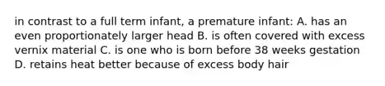 in contrast to a full term infant, a premature infant: A. has an even proportionately larger head B. is often covered with excess vernix material C. is one who is born before 38 weeks gestation D. retains heat better because of excess body hair