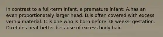 In contrast to a full-term infant, a premature infant: A.has an even proportionately larger head. B.is often covered with excess vernix material. C.is one who is born before 38 weeks' gestation. D.retains heat better because of excess body hair.