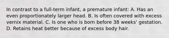 In contrast to a full-term infant, a premature infant: A. Has an even proportionately larger head. B. Is often covered with excess vernix material. C. Is one who is born before 38 weeks' gestation. D. Retains heat better because of excess body hair.