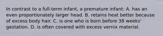 In contrast to a full-term infant, a premature infant: A. has an even proportionately larger head. B. retains heat better because of excess body hair. C. is one who is born before 38 weeks' gestation. D. is often covered with excess vernix material.