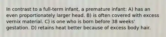 In contrast to a full-term infant, a premature infant: A) has an even proportionately larger head. B) is often covered with excess vernix material. C) is one who is born before 38 weeks' gestation. D) retains heat better because of excess body hair.