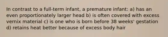 In contrast to a full-term infant, a premature infant: a) has an even proportionately larger head b) is often covered with excess vernix material c) is one who is born before 38 weeks' gestation d) retains heat better because of excess body hair