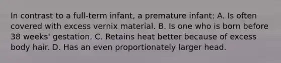 In contrast to a full-term infant, a premature infant: A. Is often covered with excess vernix material. B. Is one who is born before 38 weeks' gestation. C. Retains heat better because of excess body hair. D. Has an even proportionately larger head.