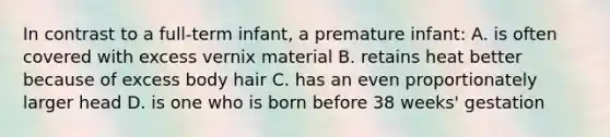 In contrast to a full-term infant, a premature infant: A. is often covered with excess vernix material B. retains heat better because of excess body hair C. has an even proportionately larger head D. is one who is born before 38 weeks' gestation