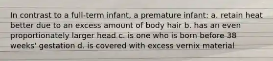 In contrast to a full-term infant, a premature infant: a. retain heat better due to an excess amount of body hair b. has an even proportionately larger head c. is one who is born before 38 weeks' gestation d. is covered with excess vernix material