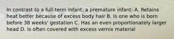 In contrast to a full-term infant, a premature infant: A. Retains heat better because of excess body hair B. Is one who is born before 38 weeks' gestation C. Has an even proportionately larger head D. Is often covered with excess vernix material