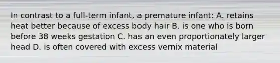 In contrast to a full-term infant, a premature infant: A. retains heat better because of excess body hair B. is one who is born before 38 weeks gestation C. has an even proportionately larger head D. is often covered with excess vernix material