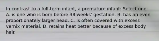 In contrast to a full-term infant, a premature infant: Select one: A. is one who is born before 38 weeks' gestation. B. has an even proportionately larger head. C. is often covered with excess vernix material. D. retains heat better because of excess body hair.