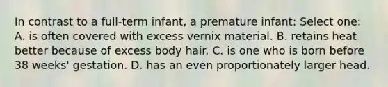 In contrast to a full-term infant, a premature infant: Select one: A. is often covered with excess vernix material. B. retains heat better because of excess body hair. C. is one who is born before 38 weeks' gestation. D. has an even proportionately larger head.