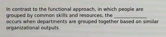 In contrast to the functional approach, in which people are grouped by common skills and resources, the ______________ occurs when departments are grouped together based on similar organizational outputs