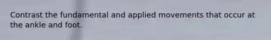 Contrast the fundamental and applied movements that occur at the ankle and foot.