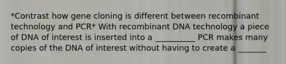 *Contrast how gene cloning is different between recombinant technology and PCR* With recombinant DNA technology a piece of DNA of interest is inserted into a __________ PCR makes many copies of the DNA of interest without having to create a _______