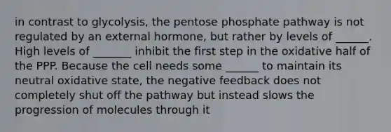 in contrast to glycolysis, <a href='https://www.questionai.com/knowledge/kU2OmaBWIM-the-pentose-phosphate-pathway' class='anchor-knowledge'>the pentose phosphate pathway</a> is not regulated by an external hormone, but rather by levels of ______. High levels of _______ inhibit the first step in the oxidative half of the PPP. Because the cell needs some ______ to maintain its neutral oxidative state, the negative feedback does not completely shut off the pathway but instead slows the progression of molecules through it