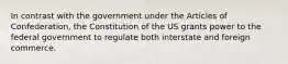 In contrast with the government under the Articles of Confederation, the Constitution of the US grants power to the federal government to regulate both interstate and foreign commerce.