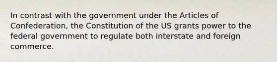 In contrast with the government under the Articles of Confederation, the Constitution of the US grants power to the federal government to regulate both interstate and foreign commerce.