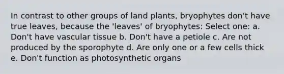 In contrast to other groups of land plants, bryophytes don't have true leaves, because the 'leaves' of bryophytes: Select one: a. Don't have vascular tissue b. Don't have a petiole c. Are not produced by the sporophyte d. Are only one or a few cells thick e. Don't function as photosynthetic organs