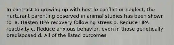 In contrast to growing up with hostile conflict or neglect, the nurturant parenting observed in animal studies has been shown to: a. Hasten HPA recovery following stress b. Reduce HPA reactivity c. Reduce anxious behavior, even in those genetically predisposed d. All of the listed outcomes