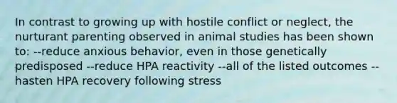 In contrast to growing up with hostile conflict or neglect, the nurturant parenting observed in animal studies has been shown to: --reduce anxious behavior, even in those genetically predisposed --reduce HPA reactivity --all of the listed outcomes --hasten HPA recovery following stress