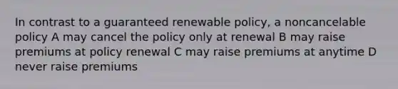 In contrast to a guaranteed renewable policy, a noncancelable policy A may cancel the policy only at renewal B may raise premiums at policy renewal C may raise premiums at anytime D never raise premiums