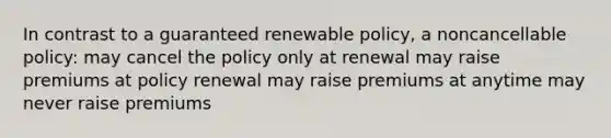 In contrast to a guaranteed renewable policy, a noncancellable policy: may cancel the policy only at renewal may raise premiums at policy renewal may raise premiums at anytime may never raise premiums