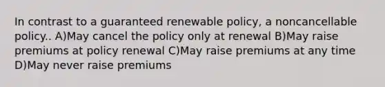 In contrast to a guaranteed renewable policy, a noncancellable policy.. A)May cancel the policy only at renewal B)May raise premiums at policy renewal C)May raise premiums at any time D)May never raise premiums