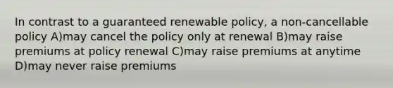 In contrast to a guaranteed renewable policy, a non-cancellable policy A)may cancel the policy only at renewal B)may raise premiums at policy renewal C)may raise premiums at anytime D)may never raise premiums