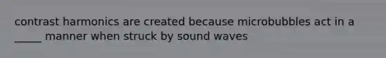 contrast harmonics are created because microbubbles act in a _____ manner when struck by sound waves