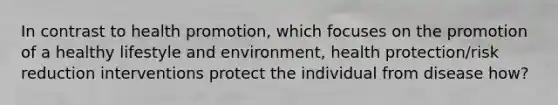 In contrast to health promotion, which focuses on the promotion of a healthy lifestyle and environment, health protection/risk reduction interventions protect the individual from disease how?