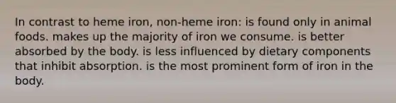 In contrast to heme iron, non-heme iron: is found only in animal foods. makes up the majority of iron we consume. is better absorbed by the body. is less influenced by dietary components that inhibit absorption. is the most prominent form of iron in the body.