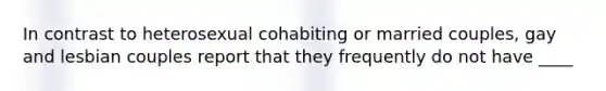 In contrast to heterosexual cohabiting or married couples, gay and lesbian couples report that they frequently do not have ____