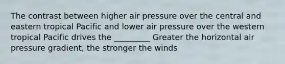 The contrast between higher air pressure over the central and eastern tropical Pacific and lower air pressure over the western tropical Pacific drives the _________ Greater the horizontal air pressure gradient, the stronger the winds