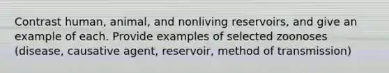 Contrast human, animal, and nonliving reservoirs, and give an example of each. Provide examples of selected zoonoses (disease, causative agent, reservoir, method of transmission)