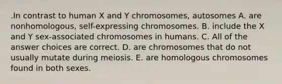 .In contrast to human X and Y chromosomes, autosomes A. are nonhomologous, self-expressing chromosomes. B. include the X and Y sex-associated chromosomes in humans. C. All of the answer choices are correct. D. are chromosomes that do not usually mutate during meiosis. E. are homologous chromosomes found in both sexes.