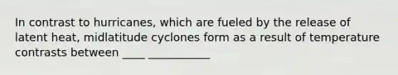 In contrast to hurricanes, which are fueled by the release of latent heat, midlatitude cyclones form as a result of temperature contrasts between ____ ___________