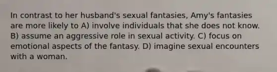 In contrast to her husband's sexual fantasies, Amy's fantasies are more likely to A) involve individuals that she does not know. B) assume an aggressive role in sexual activity. C) focus on emotional aspects of the fantasy. D) imagine sexual encounters with a woman.