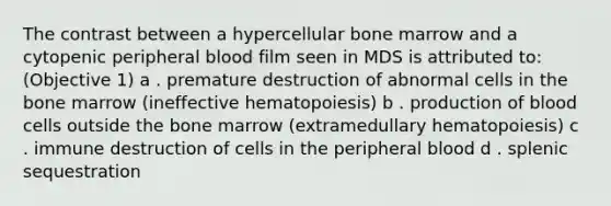 The contrast between a hypercellular bone marrow and a cytopenic peripheral blood film seen in MDS is attributed to: (Objective 1) a . premature destruction of abnormal cells in the bone marrow (ineffective hematopoiesis) b . production of blood cells outside the bone marrow (extramedullary hematopoiesis) c . immune destruction of cells in the peripheral blood d . splenic sequestration