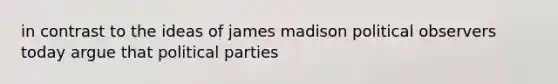 in contrast to the ideas of james madison political observers today argue that political parties