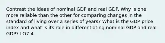 Contrast the ideas of nominal GDP and real GDP. Why is one more reliable than the other for comparing changes in the standard of living over a series of years? What is the GDP price index and what is its role in differentiating nominal GDP and real GDP? LO7.4