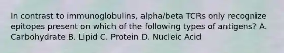 In contrast to immunoglobulins, alpha/beta TCRs only recognize epitopes present on which of the following types of antigens? A. Carbohydrate B. Lipid C. Protein D. Nucleic Acid