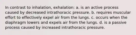 In contrast to inhalation, exhalation: a. is an active process caused by decreased intrathoracic pressure. b. requires muscular effort to effectively expel air from the lungs. c. occurs when the diaphragm lowers and expels air from the lungs. d. is a passive process caused by increased intrathoracic pressure.