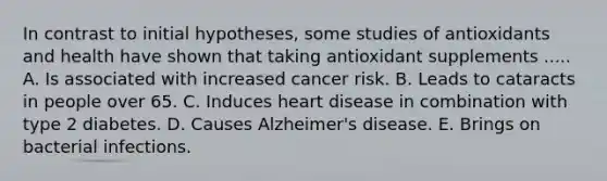 In contrast to initial hypotheses, some studies of antioxidants and health have shown that taking antioxidant supplements ..... A. Is associated with increased cancer risk. B. Leads to cataracts in people over 65. C. Induces heart disease in combination with type 2 diabetes. D. Causes Alzheimer's disease. E. Brings on bacterial infections.