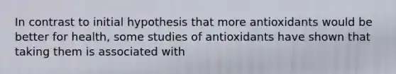 In contrast to initial hypothesis that more antioxidants would be better for health, some studies of antioxidants have shown that taking them is associated with