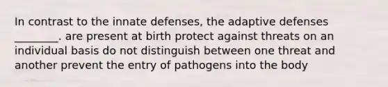 In contrast to the innate defenses, the adaptive defenses ________. are present at birth protect against threats on an individual basis do not distinguish between one threat and another prevent the entry of pathogens into the body